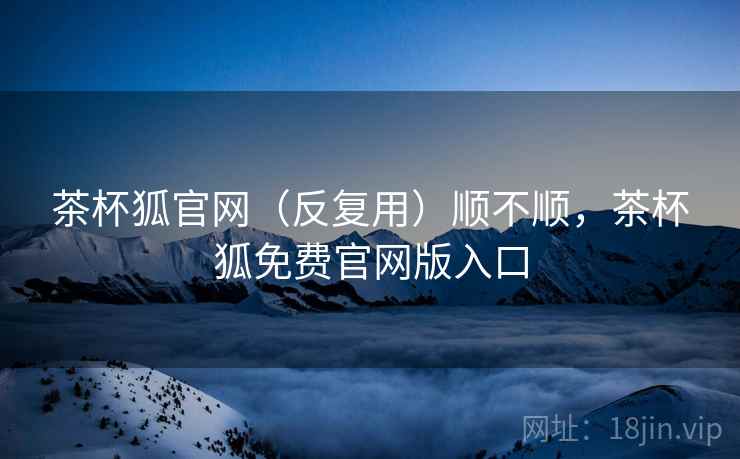 茶杯狐官网（反复用）顺不顺，茶杯狐免费官网版入口