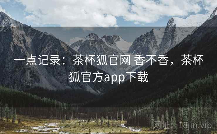 一点记录：茶杯狐官网 香不香，茶杯狐官方app下载