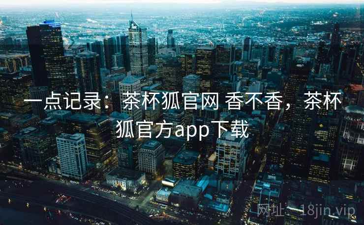一点记录：茶杯狐官网 香不香，茶杯狐官方app下载