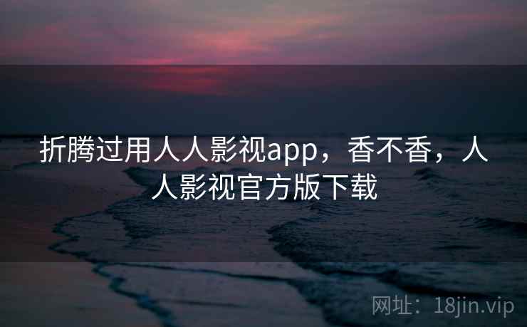 折腾过用人人影视app，香不香，人人影视官方版下载