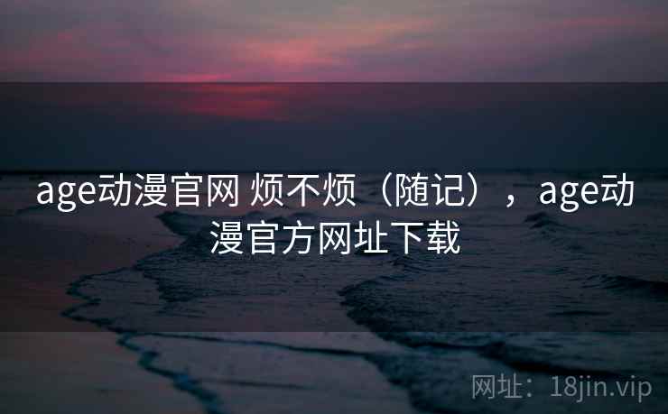 age动漫官网 烦不烦（随记），age动漫官方网址下载