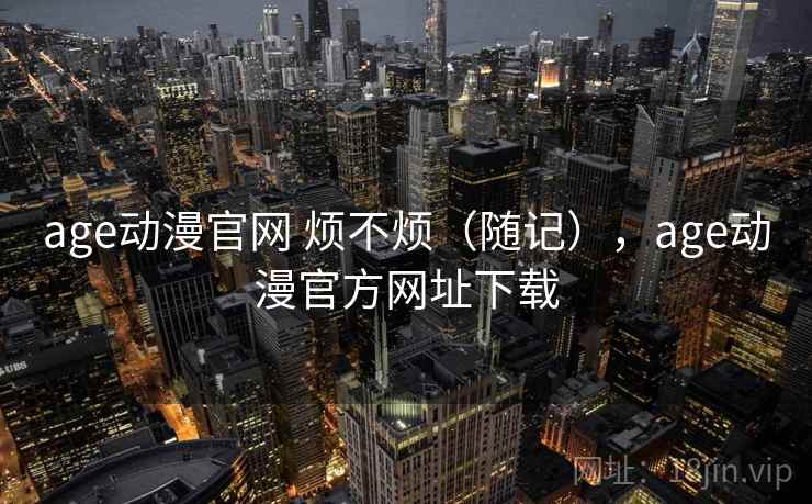 age动漫官网 烦不烦（随记），age动漫官方网址下载