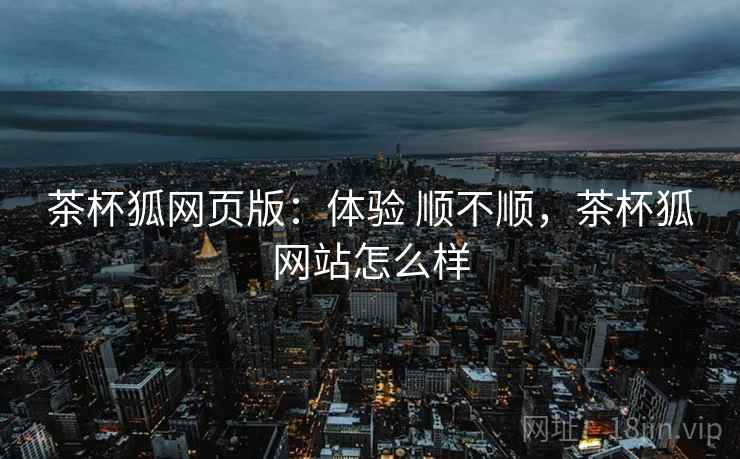 茶杯狐网页版：体验 顺不顺，茶杯狐网站怎么样