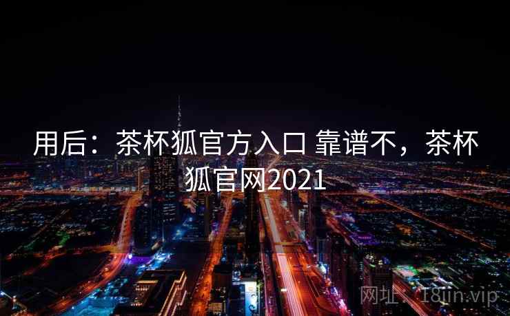 用后：茶杯狐官方入口 靠谱不，茶杯狐官网2021