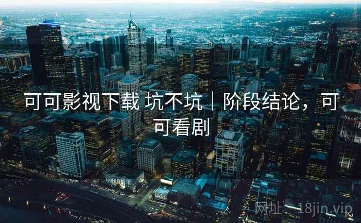 可可影视下载 坑不坑｜阶段结论，可可看剧