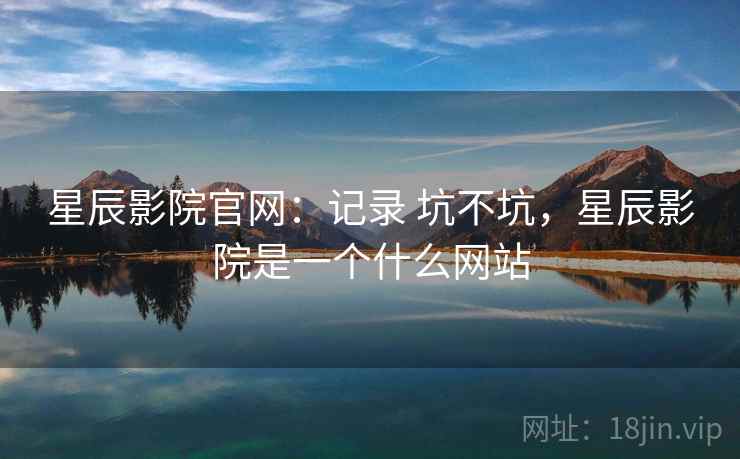 星辰影院官网：记录 坑不坑，星辰影院是一个什么网站