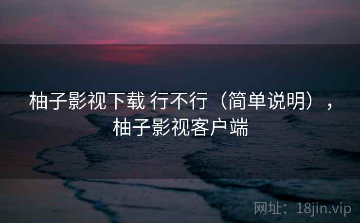 柚子影视下载 行不行（简单说明），柚子影视客户端