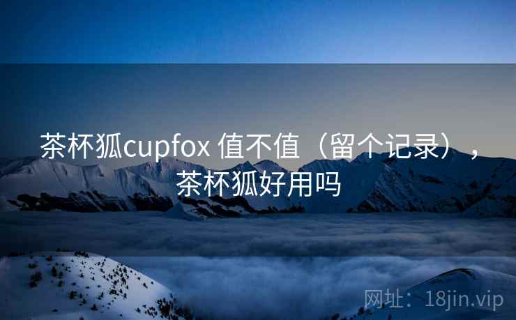 茶杯狐cupfox 值不值（留个记录），茶杯狐好用吗