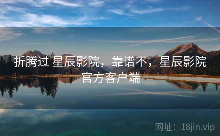 折腾过 星辰影院，靠谱不，星辰影院官方客户端