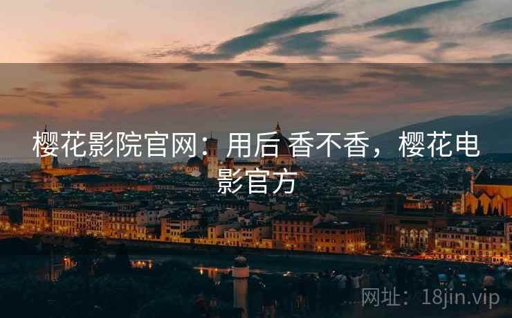 樱花影院官网：用后 香不香，樱花电影官方
