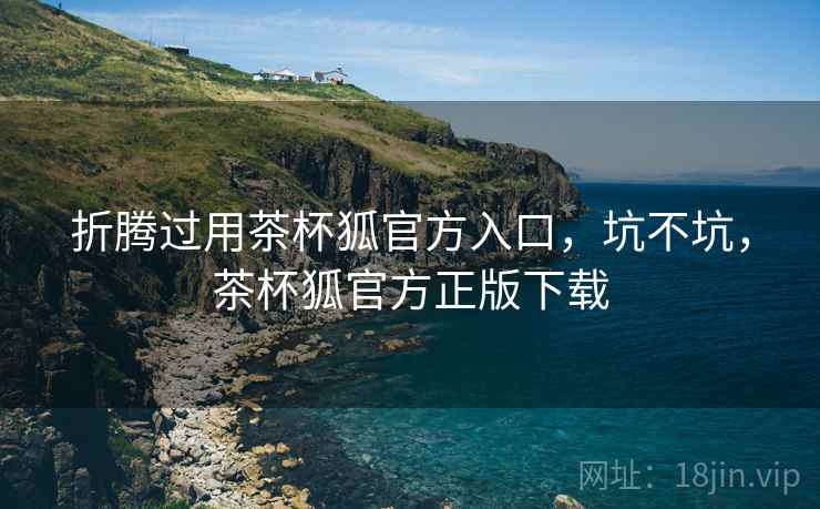 折腾过用茶杯狐官方入口，坑不坑，茶杯狐官方正版下载