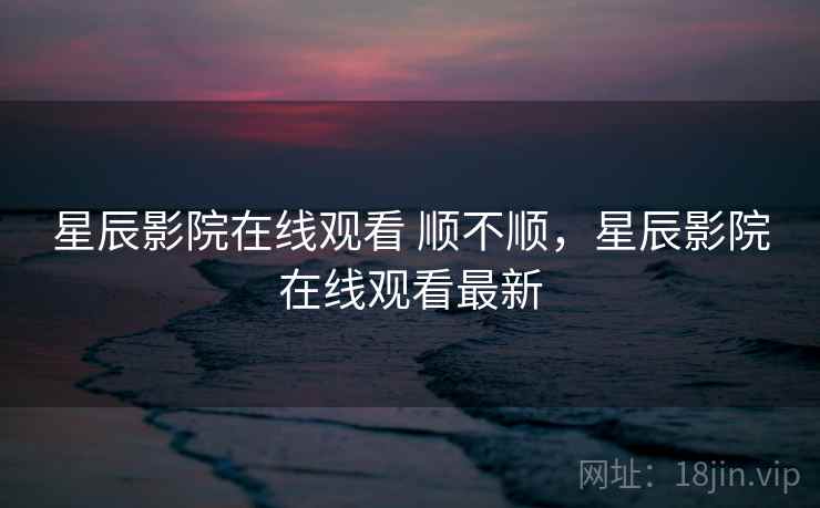 星辰影院在线观看 顺不顺，星辰影院在线观看最新