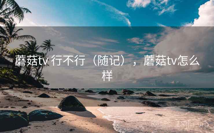 蘑菇tv 行不行（随记），蘑菇tv怎么样