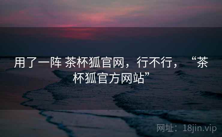 用了一阵 茶杯狐官网，行不行，“茶杯狐官方网站”