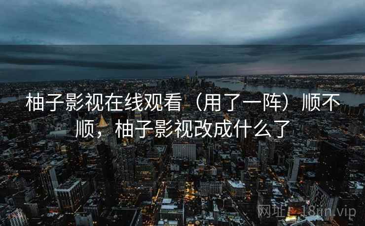 柚子影视在线观看（用了一阵）顺不顺，柚子影视改成什么了