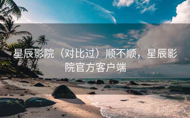 星辰影院（对比过）顺不顺，星辰影院官方客户端