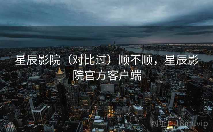 星辰影院（对比过）顺不顺，星辰影院官方客户端