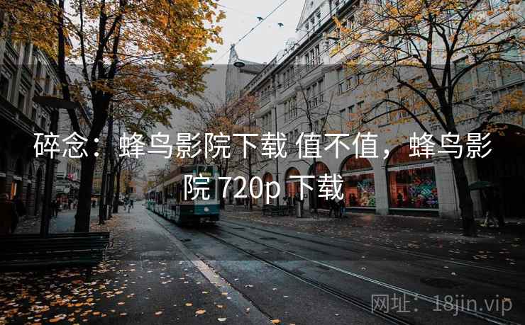 碎念：蜂鸟影院下载 值不值，蜂鸟影院 720p 下载