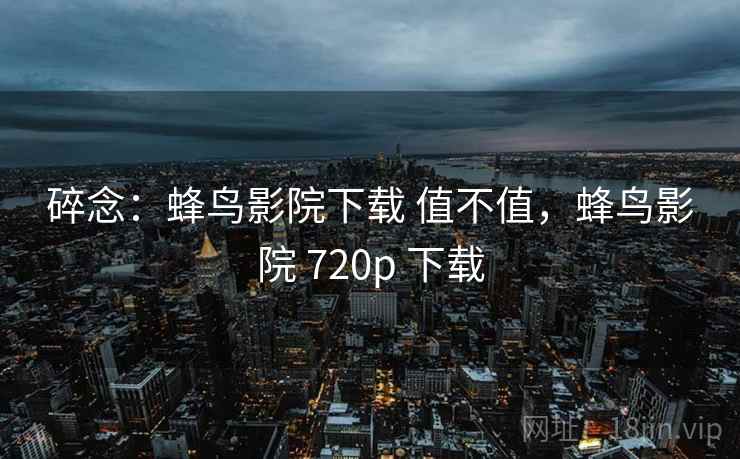 碎念：蜂鸟影院下载 值不值，蜂鸟影院 720p 下载